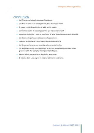 26

Inteligencia Artificial y Robótica

CONCLUSION
La I.A tiene muchas aplicaciones en la vida real.
La I.A no es como se ve en las películas, falta mucho por hacer.
El mayor campo de aplicación de la I.A son los juegos.
La robótica es otro de los campos en los que más se aplica la I.A
Hospitales, Industrias y otros se benefician de la I.A, específicamente en la Robótica.
Los Sistemas Expertos son útiles en muchas ocasiones.
La Visión Artificial es el campo menos desarrollado de la I.A
Las Neuronas humanas son parecidas a las computacionales.
Los Robots están captando la atención de muchos debido a lo que pueden hacer
gracias a la I.A (Por ejemplo, el campeonato Robocup).
Existen Robots que ayudan en Hospitales, a personas.
El objetivo de la I.A es lograr un sistema totalmente autónomo.

Ingeniería de Sistemas UNICA 2013-II

 