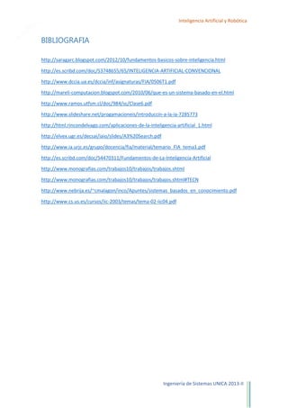 27

Inteligencia Artificial y Robótica

BIBLIOGRAFIA
http://saragarc.blogspot.com/2012/10/fundamentos-basicos-sobre-inteligencia.html
http://es.scribd.com/doc/53748655/65/INTELIGENCIA-ARTIFICIAL-CONVENCIONAL
http://www.dccia.ua.es/dccia/inf/asignaturas/FIA/0506T1.pdf
http://mareli-computacion.blogspot.com/2010/06/que-es-un-sistema-basado-en-el.html
http://www.ramos.utfsm.cl/doc/984/sc/Clase6.pdf
http://www.slideshare.net/progamacioneis/introduccin-a-la-ia-7285773
http://html.rincondelvago.com/aplicaciones-de-la-inteligencia-artificial_1.html
http://elvex.ugr.es/decsai/iaio/slides/A3%20Search.pdf
http://www.ia.urjc.es/grupo/docencia/fia/material/temario_FIA_tema1.pdf
http://es.scribd.com/doc/54470311/Fundamentos-de-La-Inteligencia-Artificial
http://www.monografias.com/trabajos10/trabajos/trabajos.shtml
http://www.monografias.com/trabajos10/trabajos/trabajos.shtml#TECN
http://www.nebrija.es/~cmalagon/inco/Apuntes/sistemas_basados_en_conocimiento.pdf
http://www.cs.us.es/cursos/iic-2003/temas/tema-02-iic04.pdf

Ingeniería de Sistemas UNICA 2013-II

 