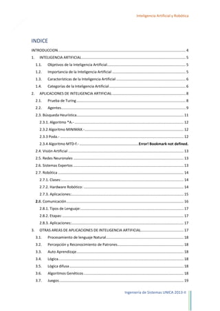 2

Inteligencia Artificial y Robótica

INDICE
INTRODUCCION ............................................................................................................................. 4
1.

INTELIGENCIA ARTIFICIAL ...................................................................................................... 5
1.1.
1.2.

Importancia de la Inteligencia Artificial ........................................................................ 5

1.3.

Características de la Inteligencia Artificial .................................................................... 6

1.4.
2.

Objetivos de la Inteligencia Artificial............................................................................. 5

Categorías de la Inteligencia Artificial ........................................................................... 6

APLICACIONES DE INTELIGENCIA ARTIFICIAL ........................................................................ 8
2.1.

Prueba de Turing ........................................................................................................... 8

2.2.

Agentes.......................................................................................................................... 9

2.3. Búsqueda Heurística......................................................................................................... 11
2.3.1. Algoritmo *A.- ........................................................................................................... 12
2.3.2 Algoritmo MINIMAX.- ................................................................................................. 12
2.3.3 Poda.- ......................................................................................................................... 12
2.3.4 Algoritmo MTD-f.- ..........................................................Error! Bookmark not defined.
2.4. Visión Artificial ................................................................................................................. 13
2.5. Redes Neuronales ............................................................................................................ 13
2.6. Sistemas Expertos ............................................................................................................ 13
2.7. Robótica ........................................................................................................................... 14
2.7.1. Clases:........................................................................................................................ 14
2.7.2. Hardware Robótico: .................................................................................................. 14
2.7.3. Aplicaciones:.............................................................................................................. 15
2.8. Comunicación ................................................................................................................... 16
2.8.1. Tipos de Lenguaje: ..................................................................................................... 17
2.8.2. Etapas: ....................................................................................................................... 17
2.8.3. Aplicaciones:.............................................................................................................. 17
3.

OTRAS AREAS DE APLICACIONES DE INTELIGENCIA ARTIFICIAL.......................................... 17
3.1.

Procesamiento de lenguaje Natural ............................................................................ 18

3.2.

Percepción y Reconocimiento de Patrones................................................................. 18

3.3.

Auto Aprendizaje ......................................................................................................... 18

3.4.

Lógica........................................................................................................................... 18

3.5.

Lógica difusa ................................................................................................................ 18

3.6.

Algoritmos Genéticos .................................................................................................. 18

3.7.

Juegos .......................................................................................................................... 19
Ingeniería de Sistemas UNICA 2013-II

 