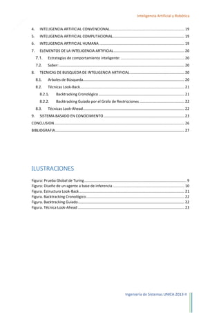 3

Inteligencia Artificial y Robótica
4.

INTELIGENCIA ARTIFICIAL CONVENCIONAL......................................................................... 19

5.

INTELIGENCIA ARTIFICIAL COMPUTACIONAL...................................................................... 19

6.

INTELIGENCIA ARTIFICIAL HUMANA ................................................................................... 19

7.

ELEMENTOS DE LA INTELIGENCIA ARTIFICIAL ..................................................................... 20
7.1.
7.2.

8.

Estrategias de comportamiento inteligente: .............................................................. 20
Saber: .......................................................................................................................... 20

TECNICAS DE BUSQUEDA DE INTELIGENCIA ARTIFICIAL ..................................................... 20
8.1.

Arboles de Búsqueda................................................................................................... 20

8.2.

Técnicas Look-Back...................................................................................................... 21

8.2.1.

Backtracking Cronológico .................................................................................... 21

8.2.2.

Backtracking Guiado por el Grafo de Restricciones ............................................ 22

8.3.
9.

Técnicas Look-Ahead ................................................................................................... 22

SISTEMA BASADO EN CONOCIMIENTO ............................................................................... 23

CONCLUSION ............................................................................................................................... 26
BIBLIOGRAFIA .............................................................................................................................. 27

ILUSTRACIONES
Figura: Prueba Global de Turing .................................................................................................... 9
Figura: Diseño de un agente a base de inferencia ...................................................................... 10
Figura. Estructura Look-Back ....................................................................................................... 21
Figura. Backtracking Cronológico ................................................................................................ 22
Figura. Backtracking Guiado ........................................................................................................ 22
Figura. Técnica Look-Ahead ........................................................................................................ 23

Ingeniería de Sistemas UNICA 2013-II

 