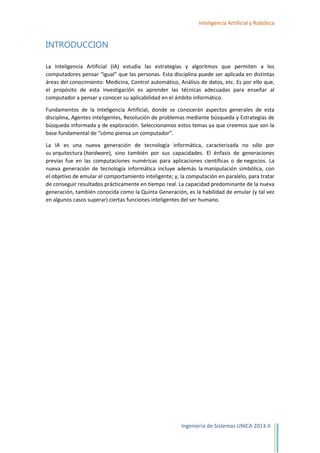 4

Inteligencia Artificial y Robótica

INTRODUCCION
La Inteligencia Artificial (IA) estudia las estrategias y algoritmos que permiten a los
computadores pensar “igual” que las personas. Esta disciplina puede ser aplicada en distintas
áreas del conocimiento: Medicina, Control automático, Análisis de datos, etc. Es por ello que,
el propósito de esta investigación es aprender las técnicas adecuadas para enseñar al
computador a pensar y conocer su aplicabilidad en el ámbito informático.
Fundamentos de la Inteligencia Artificial, donde se conocerán aspectos generales de esta
disciplina, Agentes inteligentes, Resolución de problemas mediante búsqueda y Estrategias de
búsqueda informada y de exploración. Seleccionamos estos temas ya que creemos que son la
base fundamental de “cómo piensa un computador”.
La IA es una nueva generación de tecnología informática, caracterizada no sólo por
su arquitectura (hardware), sino también por sus capacidades. El énfasis de generaciones
previas fue en las computaciones numéricas para aplicaciones científicas o de negocios. La
nueva generación de tecnología informática incluye además la manipulación simbólica, con
el objetivo de emular el comportamiento inteligente; y, la computación en paralelo, para tratar
de conseguir resultados prácticamente en tiempo real. La capacidad predominante de la nueva
generación, también conocida como la Quinta Generación, es la habilidad de emular (y tal vez
en algunos casos superar) ciertas funciones inteligentes del ser humano.

Ingeniería de Sistemas UNICA 2013-II

 