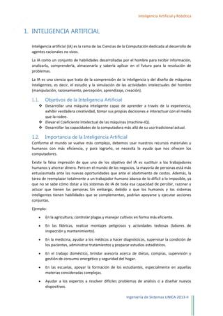 5

Inteligencia Artificial y Robótica

1. INTELIGENCIA ARTIFICIAL
Inteligencia artificial (IA) es la rama de las Ciencias de la Computación dedicada al desarrollo de
agentes racionales no vivos.
La IA como un conjunto de habilidades desarrolladas por el hombre para recibir información,
analizarla, comprenderla, almacenarla y saberla aplicar en el futuro para la resolución de
problemas.
La IA es una ciencia que trata de la comprensión de la inteligencia y del diseño de máquinas
inteligentes, es decir, el estudio y la simulación de las actividades intelectuales del hombre
(manipulación, razonamiento, percepción, aprendizaje, creación).

1.1.

Objetivos de la Inteligencia Artificial

 Desarrollar una máquina inteligente capaz de aprender a través de la experiencia,
exhibir verdadera creatividad, tomar sus propias decisiones e interactuar con el medio
que la rodee.
 Elevar el Coeficiente Intelectual de las máquinas (machine-IQ).
 Desarrollar las capacidades de la computadora más allá de su uso tradicional actual.

1.2.

Importancia de la Inteligencia Artificial

Conforme el mundo se vuelve más complejo, debemos usar nuestros recursos materiales y
humanos con más eficiencia, y para lograrlo, se necesita la ayuda que nos ofrecen los
computadores.
Existe la falsa impresión de que uno de los objetivo del IA es sustituir a los trabajadores
humanos y ahorrar dinero. Pero en el mundo de los negocios, la mayoría de personas está más
entusiasmada ante las nuevas oportunidades que ante el abatimiento de costos. Además, la
tarea de reemplazar totalmente a un trabajador humano abarca de lo difícil a lo imposible, ya
que no se sabe cómo dotar a los sistemas de IA de toda esa capacidad de percibir, razonar y
actuar que tienen las personas. Sin embargo, debido a que los humanos y los sistemas
inteligentes tienen habilidades que se complementan, podrían apoyarse y ejecutar acciones
conjuntas.
Ejemplo:
En la agricultura, controlar plagas y manejar cultivos en forma más eficiente.
En las fábricas, realizar montajes peligrosos y actividades tediosas (labores de
inspección y mantenimiento).
En la medicina, ayudar a los médicos a hacer diagnósticos, supervisar la condición de
los pacientes, administrar tratamientos y preparar estudios estadísticos.
En el trabajo doméstico, brindar asesoría acerca de dietas, compras, supervisión y
gestión de consumo energético y seguridad del hogar.
En las escuelas, apoyar la formación de los estudiantes, especialmente en aquellas
materias consideradas complejas.
Ayudar a los expertos a resolver difíciles problemas de análisis o a diseñar nuevos
dispositivos.
Ingeniería de Sistemas UNICA 2013-II

 