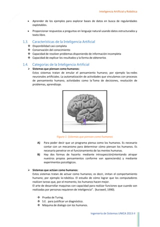 6

Inteligencia Artificial y Robótica
Aprender de los ejemplos para explorar bases de datos en busca de regularidades
explotables.
Proporcionar respuestas a preguntas en lenguaje natural usando datos estructurados y
texto libre.

1.3.





1.4.

Características de la Inteligencia Artificial
Disponibilidad casi completa
Conservación del conocimiento
Capacidad de resolver problemas disponiendo de información incompleta
Capacidad de explicar los resultados y la forma de obtenerlos

Categorías de la Inteligencia Artificial

 Sistemas que piensan como humanos:
Estos sistemas tratan de emular el pensamiento humano; por ejemplo las redes
neuronales artificiales. La automatización de actividades que vinculamos con procesos
de pensamiento humano, actividades como la Toma de decisiones, resolución de
problemas, aprendizaje.

Figura 1: Sistemas que piensan como humanos
A)

B)

Para poder decir que un programa piensa como los humanos. Es necesario
contar con un mecanismo para determinar cómo piensan los humanos. Es
necesario penetrar en el funcionamiento de las mentes humanas.
Hay dos formas de hacerlo: mediante introspección(intentando atrapar
nuestros propios pensamientos conforme van apareciendo) y mediante
experimentos psicológicos.

 Sistemas que actúan como humanos:
Estos sistemas tratan de actuar como humanos; es decir, imitan el comportamiento
humano; por ejemplo la robótica. El estudio de cómo lograr que los computadores
realicen tareas que, por el momento, los humanos hacen mejor.
El arte de desarrollar maquinas con capacidad para realizar funciones que cuando son
realizadas por personas requieren de inteligencia”. (kurzweil, 1990).
 Prueba de Turing.
 S.E. para justificar un diagnóstico.
 Máquina de dialogo con los humanos.
Ingeniería de Sistemas UNICA 2013-II

 