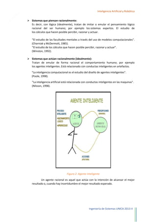 7

Inteligencia Artificial y Robótica
 Sistemas que piensan racionalmente:
Es decir, con lógica (idealmente), tratan de imitar o emular el pensamiento lógico
racional del ser humano; por ejemplo los sistemas expertos. El estudio de
los cálculos que hacen posible percibir, razonar y actuar.
“El estudio de las facultades mentales a través del uso de modelos computacionales".
(Charniak y McDermott, 1985).
“El estudio de los cálculos que hacen posible percibir, razonar y actuar”.
(Winston, 1992).
 Sistemas que actúan racionalmente (idealmente):
Tratan de emular de forma racional el comportamiento humano; por ejemplo
los agentes inteligentes .Está relacionado con conductas inteligentes en artefactos.
“La inteligencia computacional es el estudio del diseño de agentes inteligentes".
(Poole, 1998).
“La inteligencia artificial está relacionada con conductas inteligentes en las maquinas".
(Nilsson, 1998).

Figura 2: Agente Inteligente
Un agente racional es aquel que actúa con la intención de alcanzar el mejor
resultado o, cuando hay incertidumbre el mejor resultado esperado.

Ingeniería de Sistemas UNICA 2013-II

 