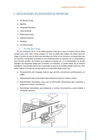 8

Inteligencia Artificial y Robótica

2. APLICACIONES DE INTELIGENCIA ARTIFICIAL
 Prueba de Turing
 Agentes
 Búsqueda Heurística
 Visión Artificial
 Redes Neuronales
 Sistemas Expertos
 Robótica
 La Comunicación

2.1.

Prueba de Turing

En los comienzos de la I.A se daban grandes listas de lo que un sistema de I.A debía
cumplir para serlo. Alan Turing, propuso un Test en 1950, para acabar con estas listas tan
largas e inútiles, ya que lo único que buscaban era imitar al ser humano y no desarrollar una
I.A científica. Turing basó su prueba en una entrevista entre un humano con un computador y
otro humano ocultos, de manera que ninguno se pueda ver. Si el entrevistador no puede
distinguir las respuestas dadas por el hombre y la máquina, se puede hablar de un Sistema
Inteligente. Esta prueba merece ser reconocida, ya que no ha perdido validez hasta hoy. Para
poder superar la Prueba de Turing original, el computador debe contar con:


Procesamiento del Lenguaje Natural que permita comunicarse perfectamente en
inglés.



Representación del Conocimiento para almacenar lo que se conoce o siente.



Razonamiento Automático, para usar la información almacenada para responder a
preguntas o extraer conclusiones.



Aprendizaje Automático, para adaptarse a muchas circunstancias y para detallar y
extrapolar patrones.

Ingeniería de Sistemas UNICA 2013-II

 