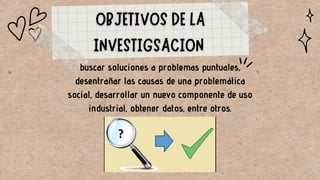 buscar soluciones a problemas puntuales,
desentrañar las causas de una problemática
social, desarrollar un nuevo componente de uso
industrial, obtener datos, entre otros.
 