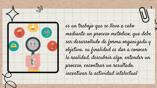 es un trabajo que se lleva a cabo
mediante un proceso metódico, que debe
ser desarrollado de forma organizada y
objetiva. su finalidad es dar a conocer
la realidad, descubrir algo, entender un
proceso, encontrar un resultado,
incentivar la actividad intelectual
 