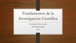 Fundamentos de la
Investigación Científica
Dra. Magda Esther Castrillo
MSc. Epidemiología
2013
 