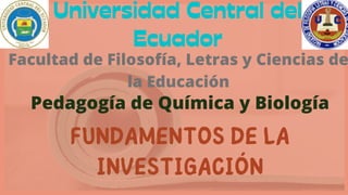 Universidad Central del
Ecuador
Facultad de Filosofía, Letras y Ciencias de
la Educación
Pedagogía de Química y Biología
FUNDAMENTOS DE LA
INVESTIGACIÓN
 