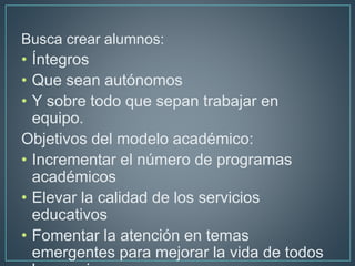 Busca crear alumnos:
• Íntegros
• Que sean autónomos
• Y sobre todo que sepan trabajar en
equipo.
Objetivos del modelo aca...
