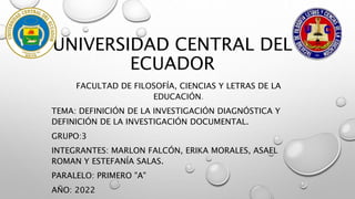 UNIVERSIDAD CENTRAL DEL
ECUADOR
FACULTAD DE FILOSOFÍA, CIENCIAS Y LETRAS DE LA
EDUCACIÓN.
TEMA: DEFINICIÓN DE LA INVESTIGACIÓN DIAGNÓSTICA Y
DEFINICIÓN DE LA INVESTIGACIÓN DOCUMENTAL.
GRUPO:3
INTEGRANTES: MARLON FALCÓN, ERIKA MORALES, ASAEL
ROMAN Y ESTEFANÍA SALAS.
PARALELO: PRIMERO "A"
AÑO: 2022
 