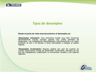 Desde el punto de vista macroeconómico el desempleo es: Desempleo voluntario :  Una economía puede muy bien funcionar eficientemente incluso aunque genere una cierta cantidad de desempleo. Los trabajadores desempleados voluntariamente a lo mejor prefieren el ocio o el estudio a otras actividades a trabajar al salario vigente.  Desempleo involuntario :   Keynes explicó por qué de cuando en cuando observamos brotes de desempleo involuntario, períodos en los que los trabajadores cualificados no encuentran empleo a los salarios vigentes. 