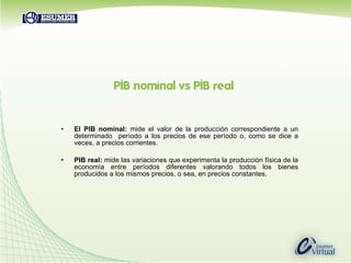 El PIB nominal:  mide el valor de la producción correspondiente a un determinado  período a los precios de ese período o, como se dice a veces, a precios corrientes.  PIB real:  mide las variaciones que experimenta la producción física de la economía entre períodos diferentes valorando todos los bienes producidos a los mismos precios, o sea, en precios constantes.  