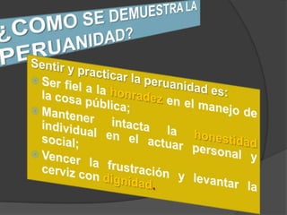 ¿COMO SE DEMUESTRA LA PERUANIDAD?Sentir y practicar la peruanidad es:Ser fiel a la honradez en el manejo de la cosa pública; Mantener intacta la honestidadindividual en el actuar personal y social; Vencer la frustración y levantar la cerviz con dignidad.