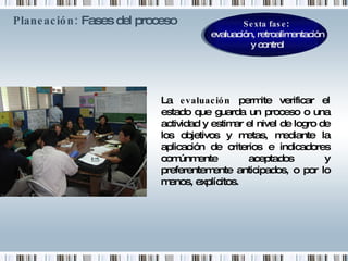 Planeación:  Fases del proceso   La  evaluación  permite verificar el estado que guarda un proceso o una actividad y estimar el nivel de logro de los objetivos y metas, mediante la aplicación de criterios e indicadores comúnmente aceptados y preferentemente anticipados, o por lo menos, explícitos. Sexta fase :  evaluación, retroalimentación y control 