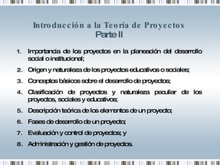 Introducción a la Teoría de Proyectos Parte II Importancia de los proyectos en la planeación del desarrollo social o institucional; Origen y naturaleza de los proyectos educativos o sociales; Conceptos básicos sobre el desarrollo de proyectos; Clasificación de proyectos y naturaleza peculiar de los proyectos, sociales y educativos; Descripción teórica de los elementos de un proyecto; Fases de desarrollo de un proyecto; Evaluación y control de proyectos; y Administración y gestión de proyectos. 