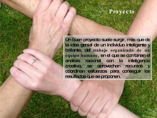 Proyecto Un buen proyecto suele surgir, más que de la idea genial de un individuo inteligente y brillante, del  trabajo organizado de un equipo humano , en el que se combinan el análisis racional con la inteligencia creativa, se aprovechan recursos y coordinan esfuerzos para conseguir los resultados que se proponen. 
