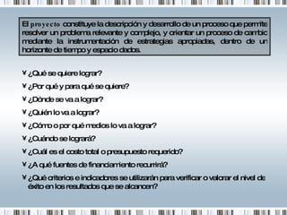 El  proyecto  constituye la descripción y desarrollo de un proceso que permite resolver un problema relevante y complejo, y orientar un proceso de cambio mediante la instrumentación de estrategias apropiadas, dentro de un horizonte de tiempo y espacio dados. ¿Qué se quiere lograr? ¿Por qué y para qué se quiere? ¿Dónde se va a lograr? ¿Quién lo va a lograr? ¿Cómo o por qué medios lo va a lograr? ¿Cuándo se logrará? ¿Cuál es el costo total o presupuesto requerido? ¿A qué fuentes de financiamiento recurrirá?  ¿Qué criterios e indicadores se utilizarán para verificar o valorar el nivel de éxito en los resultados que se alcancen? 