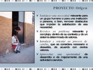 PROYECTO: Origen Satisfacer una necesidad  relevante para un grupo humano o para una institución o persona, o bien, remover obstáculos que impidan la satisfacción de esa necesidad. Resolver un problema  relevante y complejo, dentro de su contexto y de un sistema determinado de valores. Introducir y orientar un proceso de cambio , que se considera necesario o deseable, de acuerdo con ciertos valores. Aprovechar una oportunidad  de desarrollo o de mejoramiento de una actividad o servicio. 