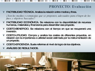 PROYECTO: Evaluación FACTIBILIDAD TÉCNICA. Analiza la relación entre medios y fines.  ¿Son los medios y estrategias que se proponen, adecuados para el logro de los fines y objetivos buscados? FACTIBILIDAD ECONÓMICA. Se relaciona con la disponibilidad de recursos humanos, materiales y financieros para desarrollar ese proyecto. COSTO-BENEFICIO. Se relaciona con el tiempo en que se recuperará una inversión.  COSTO-UTILIDAD. Compra y analiza los costos de diferentes proyectos, en relación con la importancia o utilidad social estimada por la instrumentación de un proyecto.  COSTO-EFICIENCIA. Suele referirse al nivel de logro de los objetivos. ANÁLISIS DE RESULTADOS.  