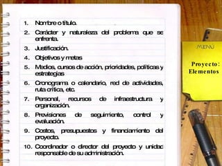 Proyecto: Elementos Nombre o título. Carácter y naturaleza del problema que se enfrenta. Justificación. Objetivos y metas  Medios, cursos de acción, prioridades, políticas y estrategias  Cronograma o calendario, red de actividades, ruta crítica, etc. Personal, recursos de infraestructura y organización. Previsiones de seguimiento, control y evaluación. Costos, presupuestos y financiamiento del proyecto. Coordinador o director del proyecto y unidad responsable de su administración. 