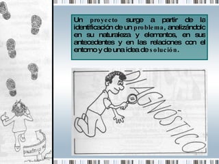 Un  proyecto  surge a partir de la identificación de un  problema , analizándolo en su naturaleza y elementos, en sus antecedentes y en las relaciones con el entorno y de una idea de  solución . 