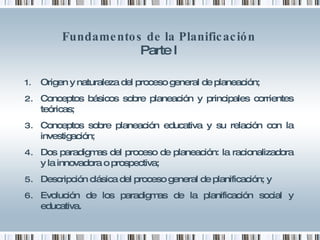 Fundamentos de la Planificación Parte I Origen y naturaleza del proceso general de planeación; Conceptos básicos sobre planeación y principales corrientes teóricas; Conceptos sobre planeación educativa y su relación con la investigación; Dos paradigmas del proceso de planeación: la racionalizadora y la innovadora o prospectiva; Descripción clásica del proceso general de planificación; y Evolución de los paradigmas de la planificación social y educativa. 