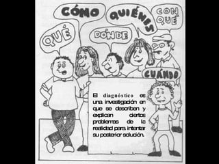 El  diagnóstico  es una investigación en que se describen y explican ciertos problemas de la realidad para intentar su posterior solución. 
