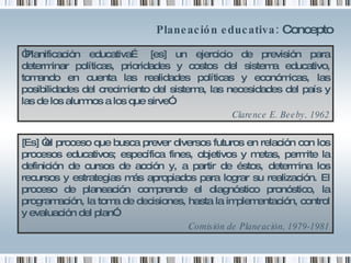 Planeación educativa:  Concepto “ Planificación educativa… [es] un ejercicio de previsión para determinar políticas, prioridades y costos del sistema educativo, tomando en cuenta las realidades políticas y económicas, las posibilidades del crecimiento del sistema, las necesidades del país y las de los alumnos a los que sirve”.  Clarence E. Beeby, 1962 [Es] “el proceso que busca prever diversos futuros en relación con los procesos educativos; específica fines, objetivos y metas, permite la definición de cursos de acción y, a partir de éstos, determina los recursos y estrategias más apropiados para lograr su realización. El proceso de planeación comprende el diagnóstico pronóstico, la programación, la toma de decisiones, hasta la implementación, control y evaluación del plan”. Comisión de Planeación, 1979-1981 