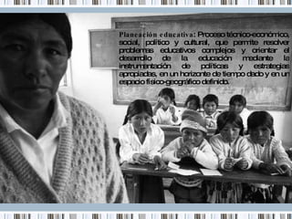 Planeación educativa : Proceso técnico-económico, social, político y cultural, que permite resolver problemas educativos complejos y orientar el desarrollo de la educación mediante la instrumentación de políticas y estrategias apropiadas, en un horizonte de tiempo dado y en un espacio físico-geográfico definido. 