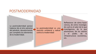 POSTMODERNIDAD
La postmodernidad parece
haberse ido al otro extremo
del péndulo, desvalorizando
por completo los elementos
de la modernidad.
La postmodernidad es una
reacción unilateral y radical
contra la modernidad.
Reflexionar: de cómo hacer
ciencia, de cómo investigar,
de cuál es el valor de lo que
investigamos, de lo que
planteamos, de los valores
y el poder, de la
infraestructura económica,
etc.
 