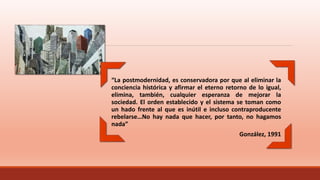 “La postmodernidad, es conservadora por que al eliminar la
conciencia histórica y afirmar el eterno retorno de lo igual,
elimina, también, cualquier esperanza de mejorar la
sociedad. El orden establecido y el sistema se toman como
un hado frente al que es inútil e incluso contraproducente
rebelarse…No hay nada que hacer, por tanto, no hagamos
nada”
González, 1991
 