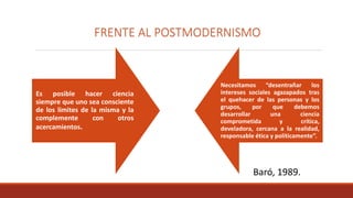 FRENTE AL POSTMODERNISMO
Es posible hacer ciencia
siempre que uno sea consciente
de los limites de la misma y la
complemente con otros
acercamientos.
Necesitamos “desentrañar los
intereses sociales agazapados tras
el quehacer de las personas y los
grupos, por que debemos
desarrollar una ciencia
comprometida y crítica,
develadora, cercana a la realidad,
responsable ética y políticamente”.
Baró, 1989.
 