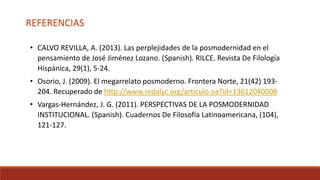 REFERENCIAS
• CALVO REVILLA, A. (2013). Las perplejidades de la posmodernidad en el
pensamiento de José Jiménez Lozano. (Spanish). RILCE. Revista De Filología
Hispánica, 29(1), 5-24.
• Osorio, J. (2009). El megarrelato posmoderno. Frontera Norte, 21(42) 193-
204. Recuperado de http://www.redalyc.org/articulo.oa?id=13612040008
• Vargas-Hernández, J. G. (2011). PERSPECTIVAS DE LA POSMODERNIDAD
INSTITUCIONAL. (Spanish). Cuadernos De Filosofía Latinoamericana, (104),
121-127.
 