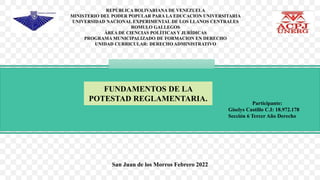 FUNDAMENTOS DE LA
POTESTAD REGLAMENTARIA.
REPÚBLICA BOLIVARIANA DE VENEZUELA
MINISTERIO DEL PODER POPULAR PARA LA EDUCACION UNIVERSITARIA
UNIVERSIDAD NACIONAL EXPERIMENTAL DE LOS LLANOS CENTRALES
ROMULO GALLEGOS
ÁREA DE CIENCIAS POLÍTICAS Y JURÍDICAS
PROGRAMA MUNICIPALIZADO DE FORMACION EN DERECHO
UNIDAD CURRICULAR: DERECHO ADMINISTRATIVO
Participante:
Giselys Castillo C.I: 18.972.178
Sección 6 Tercer Año Derecho
San Juan de los Morros Febrero 2022
 