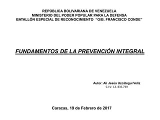 REPÚBLICA BOLIVARIANA DE VENEZUELA
MINISTERIO DEL PODER POPULAR PARA LA DEFENSA
BATALLÓN ESPECIAL DE RECONOCIMIENTO “G/B. FRANCISCO CONDE”
FUNDAMENTOS DE LA PREVENCIÓN INTEGRAL
Autor: Alí Jesús Uzcátegui Veliz
C.I.V- 12. 835.739
Caracas, 19 de Febrero de 2017
 