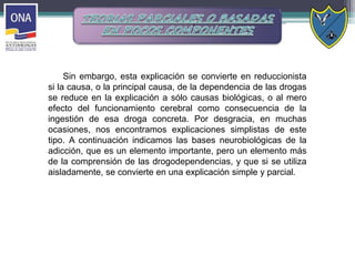 Sin embargo, esta explicación se convierte en reduccionista
si la causa, o la principal causa, de la dependencia de las drogas
se reduce en la explicación a sólo causas biológicas, o al mero
efecto del funcionamiento cerebral como consecuencia de la
ingestión de esa droga concreta. Por desgracia, en muchas
ocasiones, nos encontramos explicaciones simplistas de este
tipo. A continuación indicamos las bases neurobiológicas de la
adicción, que es un elemento importante, pero un elemento más
de la comprensión de las drogodependencias, y que si se utiliza
aisladamente, se convierte en una explicación simple y parcial.
 