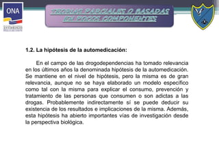 1.2. La hipótesis de la automedicación:
En el campo de las drogodependencias ha tomado relevancia
en los últimos años la denominada hipótesis de la automedicación.
Se mantiene en el nivel de hipótesis, pero la misma es de gran
relevancia, aunque no se haya elaborado un modelo específico
como tal con la misma para explicar el consumo, prevención y
tratamiento de las personas que consumen o son adictas a las
drogas. Probablemente indirectamente sí se puede deducir su
existencia de los resultados e implicaciones de la misma. Además,
esta hipótesis ha abierto importantes vías de investigación desde
la perspectiva biológica.
 