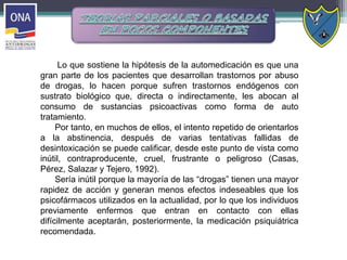 Lo que sostiene la hipótesis de la automedicación es que una
gran parte de los pacientes que desarrollan trastornos por abuso
de drogas, lo hacen porque sufren trastornos endógenos con
sustrato biológico que, directa o indirectamente, les abocan al
consumo de sustancias psicoactivas como forma de auto
tratamiento.
Por tanto, en muchos de ellos, el intento repetido de orientarlos
a la abstinencia, después de varias tentativas fallidas de
desintoxicación se puede calificar, desde este punto de vista como
inútil, contraproducente, cruel, frustrante o peligroso (Casas,
Pérez, Salazar y Tejero, 1992).
Sería inútil porque la mayoría de las “drogas” tienen una mayor
rapidez de acción y generan menos efectos indeseables que los
psicofármacos utilizados en la actualidad, por lo que los individuos
previamente enfermos que entran en contacto con ellas
difícilmente aceptarán, posteriormente, la medicación psiquiátrica
recomendada.
 