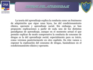 La teoría del aprendizaje explica la conducta como un fenómeno
de adquisición que sigue unas leyes, las del condicionamiento
clásico, operante y aprendizaje social. Sin embargo, se han
propuesto explicaciones a partir de cada uno de los distintos
paradigmas de aprendizaje, aunque en el momento actual el que
permite explicar de modo comprensivo la conducta de consumo de
drogas es la del aprendizaje social, especialmente para su inicio,
como veremos posteriormente en otro capítulo. En éste vamos a
exponer la explicación del consumo de drogas, basándonos en el
condicionamiento clásico y operante.
 