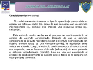 Condicionamiento clásico:
El condicionamiento clásico es un tipo de aprendizaje que consiste en
aparear un estímulo neutro (ej., toque de una campana) con un estímulo
incondicionado (ej., comida) que produce una respuesta refleja (ej.,
salivación).
Este estímulo neutro recibe en el proceso de condicionamiento el
nombre de estímulo condicionado. Después de que el estímulo
condicionado es seguido repetidamente por el estímulo incondicionado (en
nuestro ejemplo toque de una campana-comida), la asociación entre
ambos se aprende. Luego, el estímulo condicionado por sí solo producirá
una respuesta, que se llama condicionada (salivación), sin estar presente
el estímulo incondicionado (comida). Esto es, una vez establecido el
proceso de condicionamiento se salivará ante el toque de la campana sin
estar presente la comida.
 