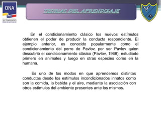 Es uno de los modos en que aprendemos distintas
conductas desde los estímulos incondicionados innatos como
son la comida, la bebida y el aire, mediante la asociación con
otros estímulos del ambiente presentes ante los mismos.
En el condicionamiento clásico los nuevos estímulos
obtienen el poder de producir la conducta respondiente. El
ejemplo anterior, es conocido popularmente como el
condicionamiento del perro de Pavlov, por ser Pavlov quien
descubrió el condicionamiento clásico (Pavlov, 1968), estudiado
primero en animales y luego en otras especies como en la
humana.
 