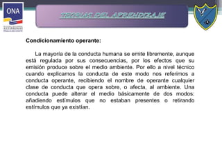 Condicionamiento operante:
La mayoría de la conducta humana se emite libremente, aunque
está regulada por sus consecuencias, por los efectos que su
emisión produce sobre el medio ambiente. Por ello a nivel técnico
cuando explicamos la conducta de este modo nos referimos a
conducta operante, recibiendo el nombre de operante cualquier
clase de conducta que opera sobre, o afecta, al ambiente. Una
conducta puede alterar el medio básicamente de dos modos:
añadiendo estímulos que no estaban presentes o retirando
estímulos que ya existían.
 