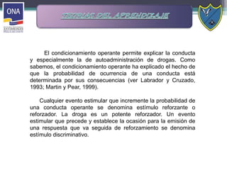 El condicionamiento operante permite explicar la conducta
y especialmente la de autoadministración de drogas. Como
sabemos, el condicionamiento operante ha explicado el hecho de
que la probabilidad de ocurrencia de una conducta está
determinada por sus consecuencias (ver Labrador y Cruzado,
1993; Martin y Pear, 1999).
Cualquier evento estimular que incremente la probabilidad de
una conducta operante se denomina estímulo reforzante o
reforzador. La droga es un potente reforzador. Un evento
estimular que precede y establece la ocasión para la emisión de
una respuesta que va seguida de reforzamiento se denomina
estímulo discriminativo.
 
