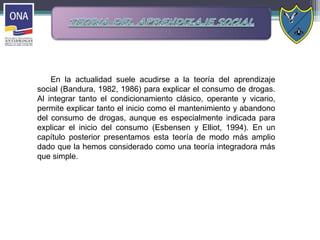 En la actualidad suele acudirse a la teoría del aprendizaje
social (Bandura, 1982, 1986) para explicar el consumo de drogas.
Al integrar tanto el condicionamiento clásico, operante y vicario,
permite explicar tanto el inicio como el mantenimiento y abandono
del consumo de drogas, aunque es especialmente indicada para
explicar el inicio del consumo (Esbensen y Elliot, 1994). En un
capítulo posterior presentamos esta teoría de modo más amplio
dado que la hemos considerado como una teoría integradora más
que simple.
 