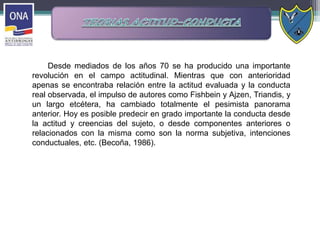 Desde mediados de los años 70 se ha producido una importante
revolución en el campo actitudinal. Mientras que con anterioridad
apenas se encontraba relación entre la actitud evaluada y la conducta
real observada, el impulso de autores como Fishbein y Ajzen, Triandis, y
un largo etcétera, ha cambiado totalmente el pesimista panorama
anterior. Hoy es posible predecir en grado importante la conducta desde
la actitud y creencias del sujeto, o desde componentes anteriores o
relacionados con la misma como son la norma subjetiva, intenciones
conductuales, etc. (Becoña, 1986).
 