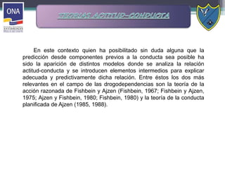 En este contexto quien ha posibilitado sin duda alguna que la
predicción desde componentes previos a la conducta sea posible ha
sido la aparición de distintos modelos donde se analiza la relación
actitud-conducta y se introducen elementos intermedios para explicar
adecuada y predictivamente dicha relación. Entre éstos los dos más
relevantes en el campo de las drogodependencias son la teoría de la
acción razonada de Fishbein y Ajzen (Fishbein, 1967; Fishbein y Ajzen,
1975; Ajzen y Fishbein, 1980; Fishbein, 1980) y la teoría de la conducta
planificada de Ajzen (1985, 1988).
 