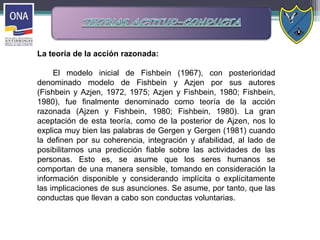 La teoría de la acción razonada:
El modelo inicial de Fishbein (1967), con posterioridad
denominado modelo de Fishbein y Azjen por sus autores
(Fishbein y Azjen, 1972, 1975; Azjen y Fishbein, 1980; Fishbein,
1980), fue finalmente denominado como teoría de la acción
razonada (Ajzen y Fishbein, 1980; Fishbein, 1980). La gran
aceptación de esta teoría, como de la posterior de Ajzen, nos lo
explica muy bien las palabras de Gergen y Gergen (1981) cuando
la definen por su coherencia, integración y afabilidad, al lado de
posibilitarnos una predicción fiable sobre las actividades de las
personas. Esto es, se asume que los seres humanos se
comportan de una manera sensible, tomando en consideración la
información disponible y considerando implícita o explícitamente
las implicaciones de sus asunciones. Se asume, por tanto, que las
conductas que llevan a cabo son conductas voluntarias.
 