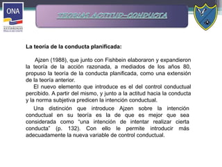 La teoría de la conducta planificada:
Ajzen (1988), que junto con Fishbein elaboraron y expandieron
la teoría de la acción razonada, a mediados de los años 80,
propuso la teoría de la conducta planificada, como una extensión
de la teoría anterior.
El nuevo elemento que introduce es el del control conductual
percibido. A partir del mismo, y junto a la actitud hacia la conducta
y la norma subjetiva predicen la intención conductual.
Una distinción que introduce Ajzen sobre la intención
conductual en su teoría es la de que es mejor que sea
considerada como “una intención de intentar realizar cierta
conducta” (p. 132). Con ello le permite introducir más
adecuadamente la nueva variable de control conductual.
 