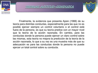 Finalmente, la evidencia que presenta Ajzen (1988) de su
teoría para distintas conductas, especialmente para las que no es
posible ejercer siempre un control voluntario o el control está
fuera de la persona, es que su teoría predice con un mayor nivel
que la teoría de la acción razonada. En cambio, para las
conductas donde la persona puede ejercer un claro control sobre
las mismas, esta teoría no mejora la predicción de la teoría de la
acción razonada, lo que a su vez es una muestra más de que su
adecuación es para las conductas donde la persona no puede
ejercer un total control sobre su conducta.
 